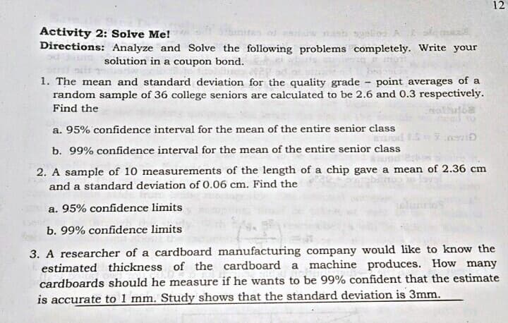12
Activity 2: Solve Me!
Directions: Analyze and Solve the following problems completely. Write your
solution in a coupon bond.
1. The mean and standard deviation for the quality grade - point averages of a
random sample of 36 college seniors are calculated to be 2.6 and 0.3 respectively.
Find the
a. 95% confidence interval for the mean of the entire senior class
b. 99% confidence interval for the mean of the entire senior class
2. A sample of 10 measurements of the length of a chip gave a mean of 2.36 cm
and a standard deviation of 0.06 cm. Find the
a. 95% confidence limits
b. 99% confidence limits
3. A researcher of a cardboard manufacturing company would like to know the
estimated thickness of the cardboard a machine produces. How many
cardboards should he measure if he wants to be 99% confident that the estimate
is accurate to 1 mm. Study shows that the standard deviation is 3mm.
