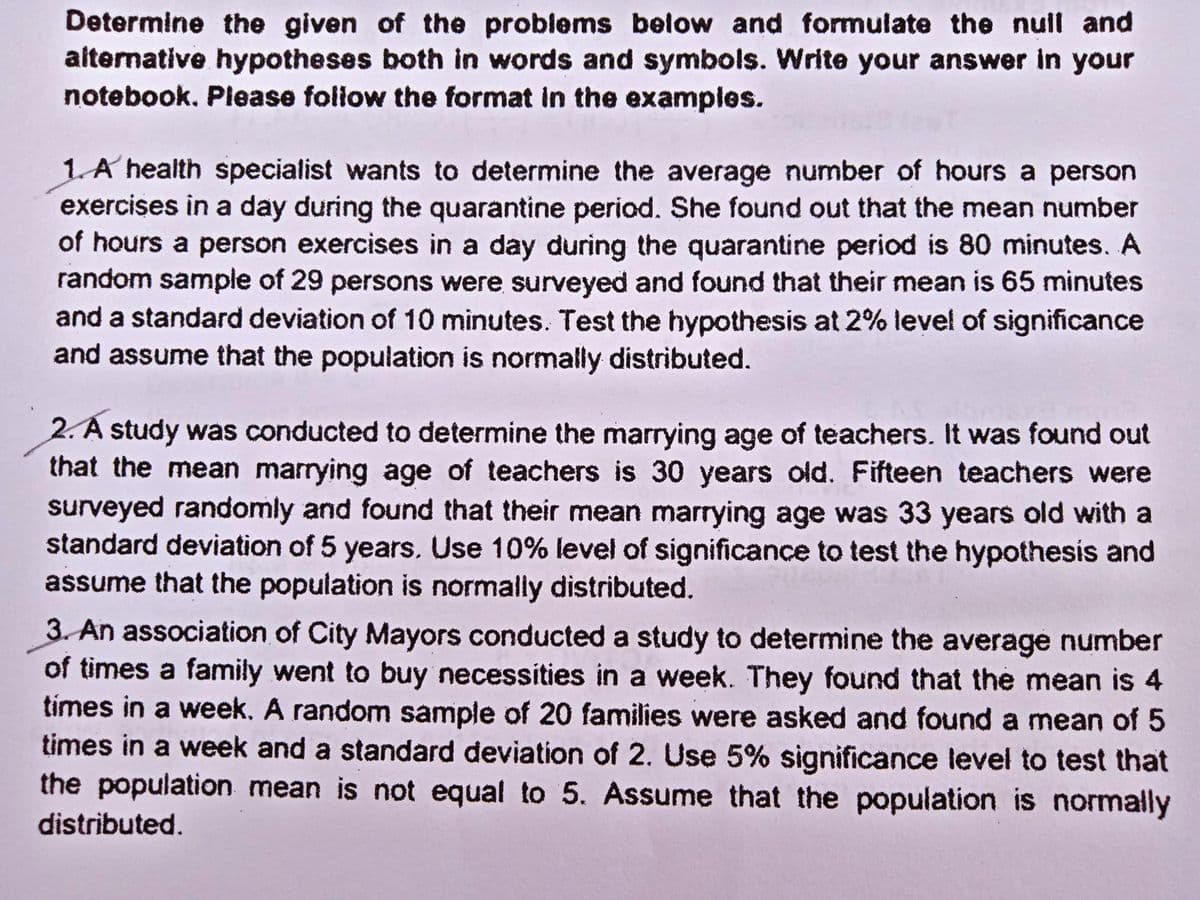Determine the given of the problems below and formulate the null and
alternative hypotheses both in words and symbols. Write your answer in your
notebook. Please foliow the format in the examples.
1A health specialist wants to determine the average number of hours a person
exercises in a day during the quarantine period. She found out that the mean number
of hours a person exercises in a day during the quarantine period is 80 minutes. A
random sample of 29 persons were surveyed and found that their mean is 65 minutes
and a standard deviation of 10 minutes. Test the hypothesis at 2% level of significance
and assume that the population is normally distributed.
2. A study was conducted to determine the marrying age of teachers. It was found out
that the mean marrying age of teachers is 30 years old. Fifteen teachers were
surveyed randomly and found that their mean marrying age was 33 years old with a
standard deviation of 5 years. Use 10% level of significance to test the hypothesis and
assume that the population is normally distributed.
3. An association of City Mayors conducted a study to determine the average number
of times a family went to buy necessities in a week. They found that the mean is 4
times in a week. A random sample of 20 families were asked and found a mean of 5
times in a week and a standard deviation of 2. Use 5% significance level to test that
the population mean is not equal to 5. Assume that the population is normally
distributed.
