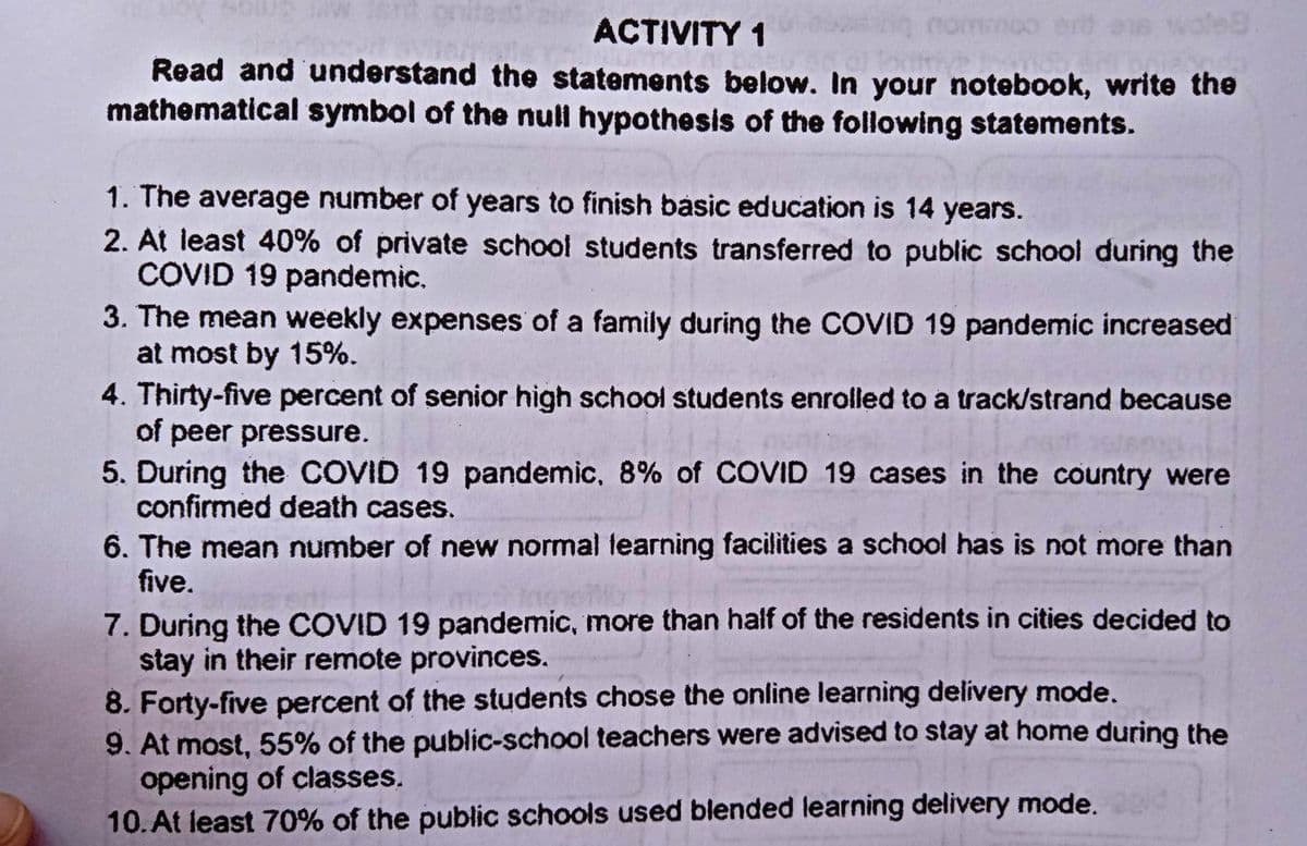nomimoo ert as wole
ACTIVITY 1
Read and understand the statements below. In your notebook, write the
mathematical symbol of the null hypothesis of the following statements.
1. The average number of years to finish basic education is 14 years.
2. At least 40% of private school students transferred to public school during the
COVID 19 pandemic.
3. The mean weekly expenses of a family during the COVID 19 pandemic increased
at most by 15%.
4. Thirty-five percent of senior high school students enrolled to a track/strand because
of peer pressure.
5. During the COVID 19 pandemic, 8% of COVID 19 cases in the country were
confirmed death cases.
6. The mean number of new normal learning facilities a school has is not more than
five.
7. During the COVID 19 pandemic, more than half of the residents in cities decided to
stay in their remote provinces.
8. Forty-five percent of the students chose the online learning delivery mode.
9. At most, 55% of the public-school teachers were advised to stay at home during the
opening of classes.
10. At least 70% of the public schools used blended learning delivery mode.

