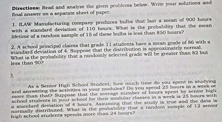 Directions: Read and analyze the given problems below. Write your solutions and
final answer on a separate sheet of paper.
1. ILAW Manufacturing company produces bulbs that last a mean of 900 hours
with a standard deviation of 110 hours. What is the probability that the mean
lifetime of a random sample of 15 of these bulbs is less than 850 hours?
2. A school principal claims that grade 11 students have a mean grade of 86 with a
standard deviation of 4. Suppose that the distribution is approximately normal.
What is the probability that a randomly selected grade will be greater than 82 but
less than 90?
3.
As a Senior High School Student, how much time do you spent in studying
and answering the activities in your modules? Do you spend 25 hours in a week or
more than that? Suppose that the average number of hours spent by senior high
school students in your school for their modular classes in a week is 25 hours with
a standard deviation of 4 hours. Assuming that the study is true and the data is
normally distributed. What is the probability that a random sample of 12 senior
high school students spends more than 24 hours?
