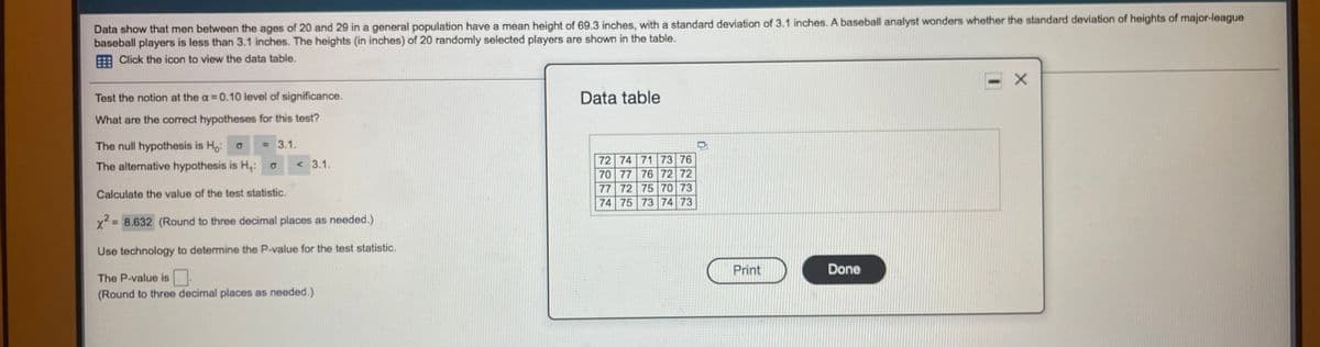 Data show that men between the ages of 20 and 29 in a general population have a mean height of 69.3 inches, with a standard deviation of 3.1 inches. A baseball analyst wonders whether the standard deviation of heights of major-league
baseball players is less than 3.1 inches. The heights (in inches) of 20 randomly selected players are shown in the table.
Click the icon to view the data table.
Test the notion at the a 0.10 level of significance.
Data table
What are the correct hypotheses for this test?
The null hypothesis is Ho:
= 3.1.
72 74 71 73 76
70 77 76 72 72
77 72 75 70 73
74 75 73 74 73
The alternative hypothesis is H,:
< 3.1.
Calculate the value of the test statistic.
x²
= 8.632 (Round to three decimal places as needed.)
Use technology to determine the P-value for the test statistic.
Print
Done
The P-value is
(Round to three decimal places as needed.)
