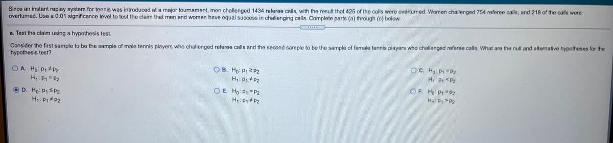 Since an instant replay system for tennis was introduced at a major tournament, men challenged 1434 referee calls, with the result that 425 of the calls were overturned. Women challenged 754 referee calls, and 218 of the calls were
overturned. Use a 0.01 significance level to test the claim that men and women have equal success in challenging calls. Complete parts (a) through (c) below.
a. Test the claim using a hypothesis test.
Consider the first sample to be the sample of male tennis players who challenged referee calls and the second sample to be the sample of female tennis players who challenged referee calls. What are the null and alternative hypotheses for the
hypothesis test?
O A. Ho: P1 #P2
H1: P1 = P2
O B. Ho P1 P2
H: P, #P2
O C. Ho P1 =P2
H P1 <P2
O E. Ho: P1 = P2
H: P, # P2
O F. Ho P1 = P2
H P, > P2
OD. Ho: P1 SP2
H1: P1 #P2
