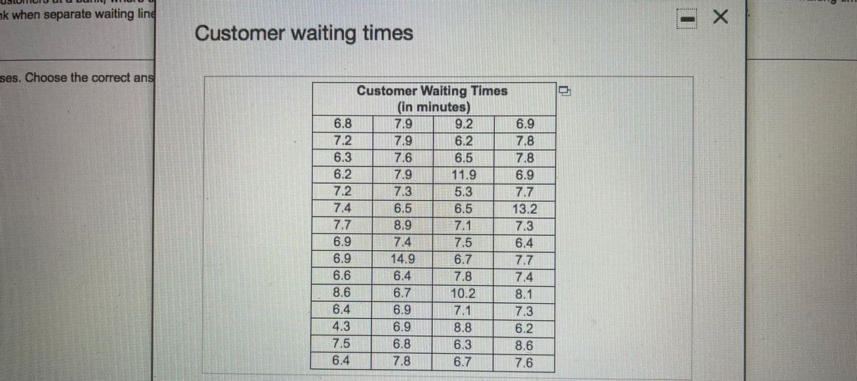 nk when separate waiting line
Customer waiting times
ses. Choose the correct ans
Customer Waiting Times
(in minutes)
7.9
6.9
7.8
7.8
6.9
9.2
6.8
7.2
7.9
6.2
7.6
6.5
11.9
6.3
6.2
7.9
7.2
7.3
6.5
8.9
7.4
14.9
5.3
6.5
7.1
7.5
6.7
7.7
7.4
13.2
7.3
6.4
7,7
7.4
8.1
7.3
6.2
8.6
7.6
7.7
6.9
6.9
6.6
8.6
6.4
4.3
7.5
6.4
6.7
6.9
6.9
6.8
7.8
7.8
10.2
7.1
8.8
6.3
6.7
6.4
