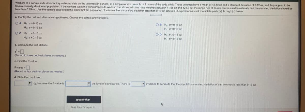 Workers at a certain soda drink factory collected data on the volumes (in ounces) of a simple random sample of 21 cans of the soda drink. Those volumes have a mean of 12.19 oz and a standard deviation of 0.12 oz, and they appear to be
from a normaly distributed population. If the workers want the filling process to work so that almost all cans have volumes between 11.98 oz and 12.58 oz, the range rule of thumb can be used to estimate that the standard deviation should be
less than 0.15 oz. Use the sample data to test the claim that the population of volumes has a standard deviation less than 0.15 oz. Use a 0.05 significance level. Complete parts (a) through (d) below.
a. Identify the null and alternative hypotheses. Choose the correct answer below.
O A. Ho: o>0.15 oz
H:0=0.15 oz
O B. Ho: o= 0.15 oz
H:o<0.15 oz
OC. Ho: o 0.15 oz
O D. Ho: a20.15 oz
H:o<0.15 oz
H: 0#0.15 oz
b. Compute the test statistic.
(Round to three decimal places as needed.)
c. Find the P-value.
P-value =
(Round to four decimal places as needed.)
d. State the conclusion.
Ho, because the P-value is
V the level of significance. There is
evidence to conclude that the population standard deviation of can volumes is less than 0.15 oz.
greater than
less than or equal to
