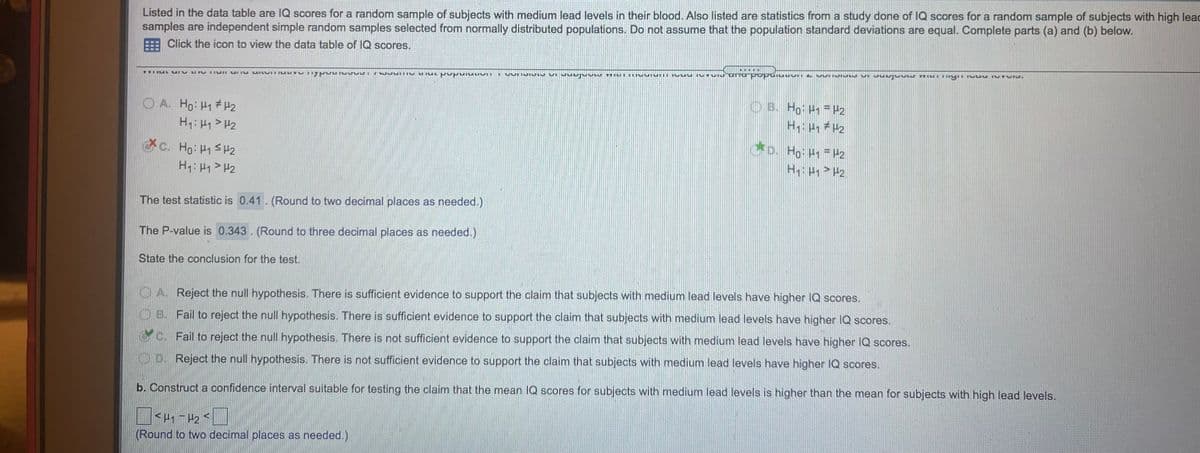 Listed in the data table are IQ scores for a random sample of subjects with medium lead levels in their blood. Also listed are statistics from a study done of IQ scores for a random sample of subjects with high leac
samples are independent simple random samples selected from normally distributed populations. Do not assume that the population standard deviations are equal. Complete parts (a) and (b) below.
Click the icon to view the data table of lQ scores.
O B. Ho H H2
O A. Ho: H1 #H2
H: H1> H2
o. Ho: H P2
c. Ho: H1 SH2
H1: H1> H2
The test statistic is 0.41. (Round to two decimal places as needed.)
The P-value is 0.343. (Round to three decimal places as needed.)
State the conclusion for the test.
O A. Reject the null hypothesis. There is sufficient evidence to support the claim that subjects with medium lead levels have higher IQ scores.
OB. Fail to reject the null hypothesis. There is sufficient evidence to support the claim that subjects with medium lead levels have higher IQ scores.
G c. Fail to reject the null hypothesis. There is not sufficient evidence to support the claim that subjects with medium lead levels have higher IQ scores.
O D. Reject the null hypothesis. There is not sufficient evidence to support the claim that subjects with medium lead levels have higher IQ scores.
b. Construct a confidence interval suitable for testing the claim that the mean IQ scores for subjects with medium lead levels is higher than the mean for subjects with high lead levels.
(Round to two decimal places as needed.)
