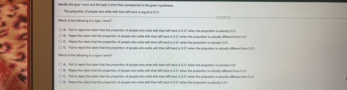 Identify the type I error and the type Il error that corresponds to the given hypothesis.
The proportion of people who write with their left hand is equal to 0.21.
Which of the following is a type I error?
O A. Fail to reject the claim that the proportion of people who write with their left hand is 0.21 when the proportion is actually 0.21.
O B. Reject the claim that the proportion of people who write with their left hand is 0.21 when the proportion is actually different from 0.21.
O C. Reject the claim that the proportion of people who write with their left hand is 0.21 when the proportion is actually 0.21.
O D. Fail to reject the claim that the proportion of people who write with their left hand is 0.21 when the proportion is actually different from 0.21.
Which of the following is a type Il error?
O A. Fail to reject the claim that the proportion of people who write with their left hand is 0.21 when the proportion is actually 0.21.
O B. Reject the claim that the proportion of people who write with their left hand is 0.21 when the proportion is actually different from 0.21.
O C. Fail to reject the claim that the proportion of people who write with their left hand is 0.21 when the proportion is actually different from 0.21.
O D. Reject the claim that the proportion of people who write with their left hand is 0.21 when the proportion is actually 0.21.
