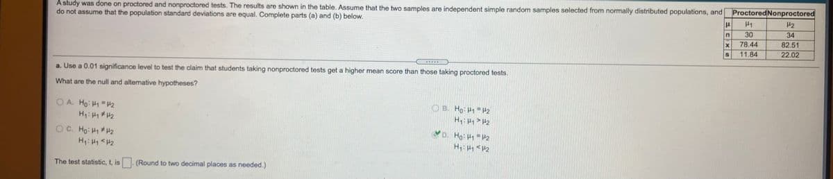 Proctored Nonproctored
A study was done on proctored and nonproctored tests. The results are shown in the table. ASsume that the two samples are independent simple random samples selected from normally distributed populations, and
do not assume that the population standard deviations are equal. Complete parts (a) and (b) below.
42
30
34
78.44
82.51
11.84
22.02
a. Use a 0.01 significance level to test the claim that students taking nonproctored tests get a higher mean score than those taking proctored tests.
What are the null and altemative hypotheses?
O A. Ho: H1 =#2
H: HH2
OB. Ho H1 P2
H > H2
YD. Ho HH2
H HH2
O C. Ho: H1 #H2
H: H1 <H2
The test statistic, t, is
(Round to two decimal places as needed.)
