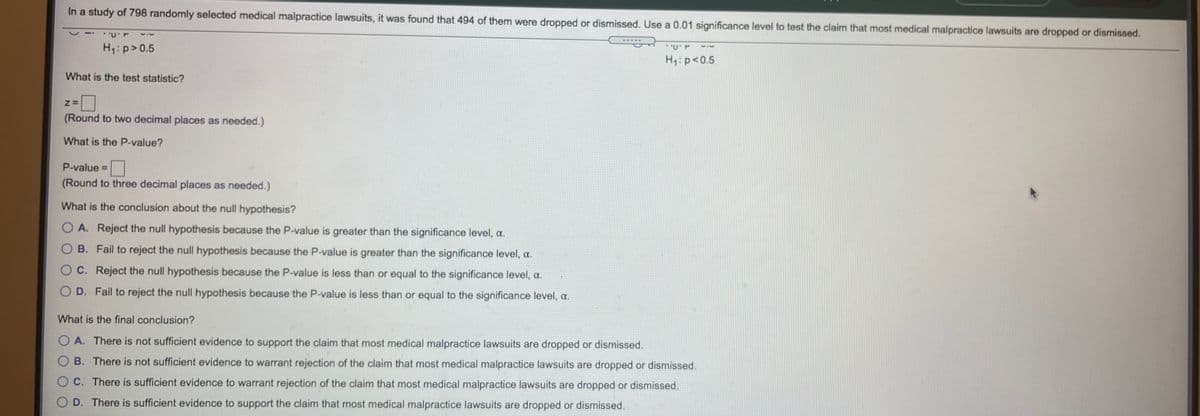 In a study of 798 randomly selected medical malpractice lawsuits, it was found that 494 of them were dropped or dismissed. Use a 0.01 significance level to test the claim that most medical malpractice lawsuits are dropped or dismissed.
H: p>0.5
H1:p<0.5
What is the test statistic?
(Round to two decimal places as needed.)
What is the P-value?
P-value =
(Round to three decimal places as needed.)
What is the conclusion about the null hypothesis?
O A. Reject the null hypothesis because the P-value is greater than the significance level, a.
O B. Fail to reject the null hypothesis because the P-value is greater than the significance level, a.
O C. Reject the null hypothesis because the P-value is less than or equal to the significance level, a.
O D. Fail to reject the null hypothesis because the P-value is less than or equal to the significance level, a.
What is the final conclusion?
O A. There is not sufficient evidence to support the claim that most medical malpractice lawsuits are dropped or dismissed.
O B. There is not sufficient evidence to warrant rejection of the claim that most medical malpractice lawsuits are dropped or dismissed.
O C. There is sufficient evidence to warrant rejection of the claim that most medical malpractice lawsuits are dropped or dismissed.
O D. There is sufficient evidence to support the claim that most medical malpractice lawsuits are dropped or dismissed.
