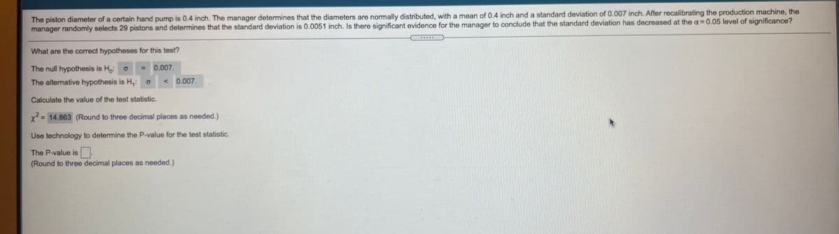The piston diameter of a certain hand pump is 0.4 inch. The manager determines that the diameters are normally distributed, with a mean of 0.4 inch and a standard deviation of 0.007 inch. After recalibrating the production machine, the
manager randomly selects 29 pistons and determines that the standard deviation is 0.0051 inch. Is there significant evidence for the manager to conclude that the standard deviation has decreased at the a 0.05 level of significance?
What are the correct hypotheses for this test?
The null hypothesis is Ho: o
0.007.
The alternative hypothesis is H,: o
0.007.
Calculate the value of the test statistic.
x 14.863 (Round to three decimal places as needed.)
Use technology to determine the P-value for the test statistic.
The P-value is.
(Round to three decimal places as needed.)
