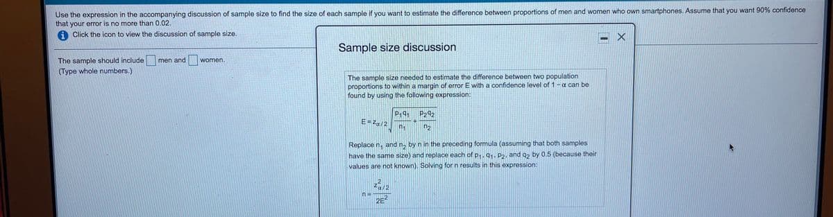 Use the expression in the accompanying discussion of sample size to find the size of each sample if you want to estimate the difference between proportions of men and women who own smartphones. Assume that you want 90% confidence
that your error is no more than 0.02.
A Click the icon to view the discussion of sample size.
Sample size discussion
The sample should include
(Type whole numbers.)
men and
women.
The sample size needed to estimate the difference between two population
proportions to within a margin of error E with a confidence level of 1-a can be
found by using the follow
expression:
P2 92
P191
E=Za/2
n2
Replace n, and n, by n in the preceding formula (assuming that both samples
have the same size) and replace each of p,91, P2, and q, by 0.5 (because their
values are not known). Solving for n results in this expression:
za12
.2
2E

