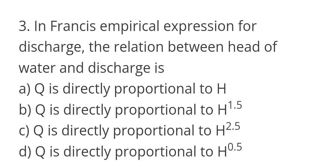 3. In Francis empirical expression for
discharge, the relation between head of
water and discharge is
a) Q is directly proportional to H
b) Q is directly proportional to HT.5
c) Q is directly proportional to H2.5
d) Q is directly proportional to HO.5
