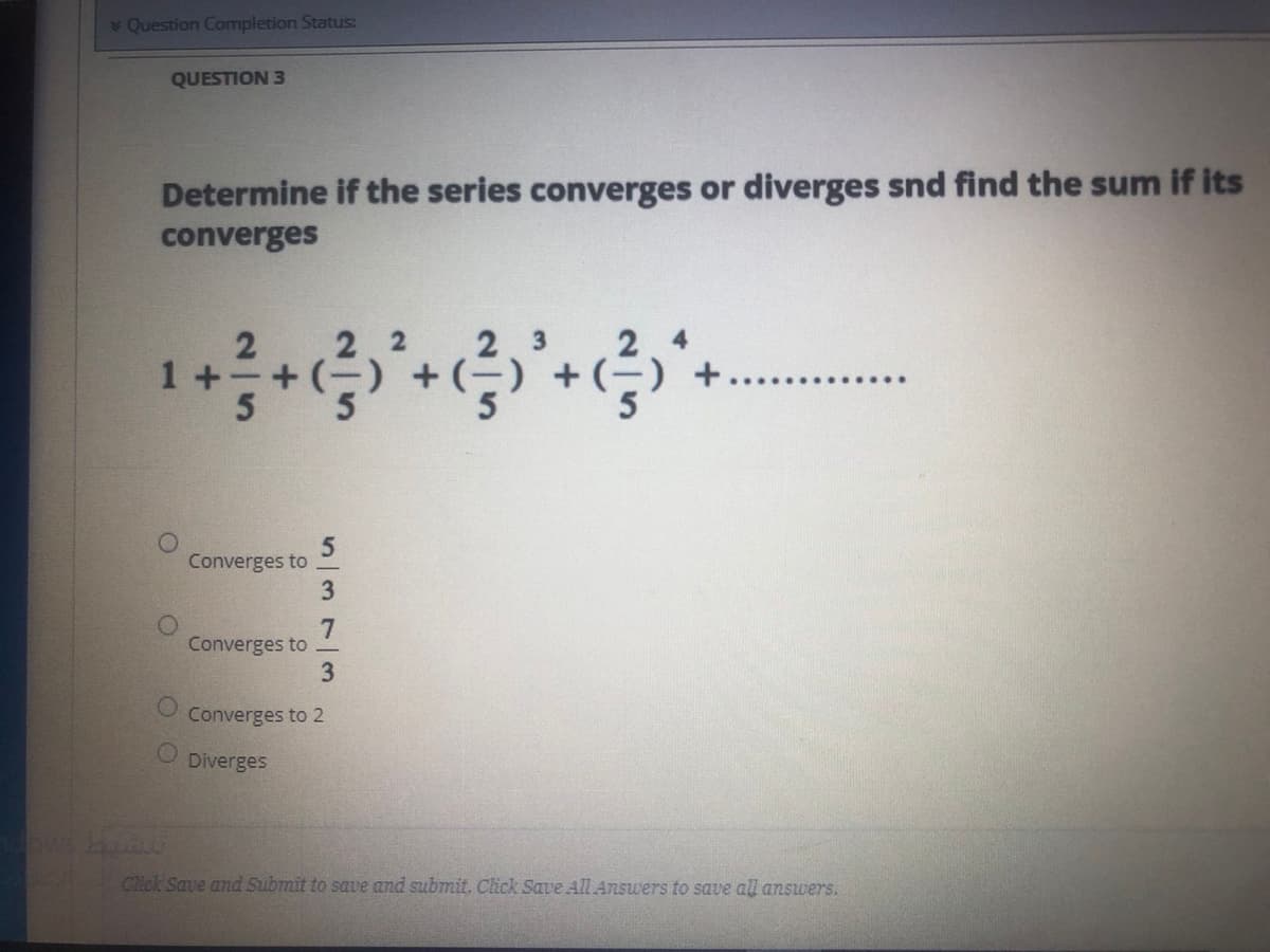 Question Completion Status:
QUESTION 3
Determine if the series converges or diverges snd find the sum if its
converges
1 +
Converges to
3
7
Converges to
3
Converges to 2
Diverges
Click Save and Submit to save and submit. Click Save All Answers to save all answers.
