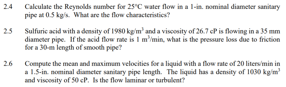 2.4
Calculate the Reynolds number for 25°C water flow in a 1-in. nominal diameter sanitary
pipe at 0.5 kg/s. What are the flow characteristics?
Sulfuric acid with a density of 1980 kg/m³ and a viscosity of 26.7 cP is flowing in a 35 mm
diameter pipe. If the acid flow rate is 1 m/min, what is the pressure loss due to friction
for a 30-m length of smooth pipe?
2.5
2.6
Compute the mean and maximum velocities for a liquid with a flow rate of 20 liters/min in
a 1.5-in. nominal diameter sanitary pipe length. The liquid has a density of 1030 kg/m³
and viscosity of 50 cP. Is the flow laminar or turbulent?
