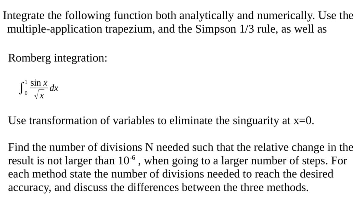 Integrate the following function both analytically and numerically. Use the
multiple-application trapezium, and the Simpson 1/3 rule, as well as
Romberg integration:
S sin x
-dx
Use transformation of variables to eliminate the singuarity at x=0.
Find the number of divisions N needed such that the relative change in the
result is not larger than 10“ , when going to a larger number of steps. For
each method state the number of divisions needed to reach the desired
accuracy, and discuss the differences between the three methods.
