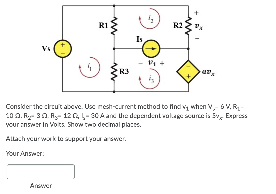 +
R1
R2
Vx
Is
+
Vs
v1 +
R3
avx
iz
Consider the circuit above. Use mesh-current method to find
V1
when V,= 6 V, R1=
10 Q, R2= 3 Q, R3= 12 Q, I,= 30 A and the dependent voltage source is 5vx. Express
your answer in Volts. Show two decimal places.
Attach your work to support your answer.
Your Answer:
Answer
