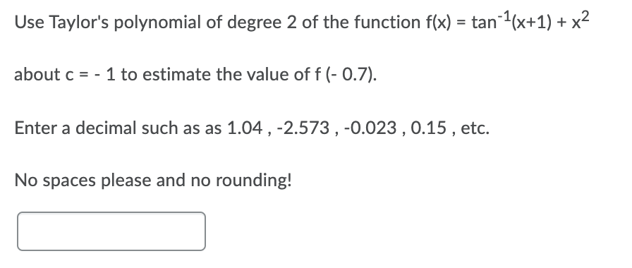 Use Taylor's polynomial of degree 2 of the function f(x) = tan (x+1) + x²
about c = - 1 to estimate the value of f (- 0.7).
Enter a decimal such as as 1.04, -2.573, -0.023 , 0.15 , etc.
No spaces please and no rounding!
