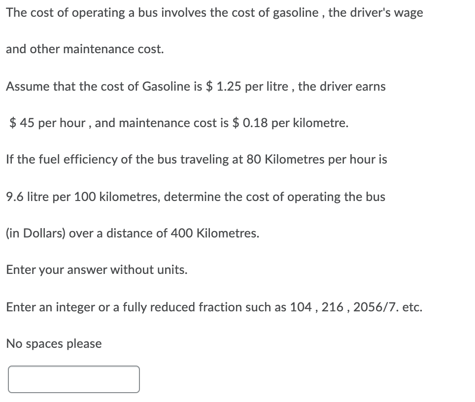 The cost of operating a bus involves the cost of gasoline , the driver's wage
and other maintenance cost.
Assume that the cost of Gasoline is $ 1.25 per litre , the driver earns
$ 45 per hour , and maintenance cost is $ 0.18 per kilometre.
If the fuel efficiency of the bus traveling at 80 Kilometres per hour is
9.6 litre per 100 kilometres, determine the cost of operating the bus
(in Dollars) over a distance of 400 Kilometres.
Enter your answer without units.
Enter an integer or a fully reduced fraction such as 104 , 216 , 2056/7. etc.
No spaces please
