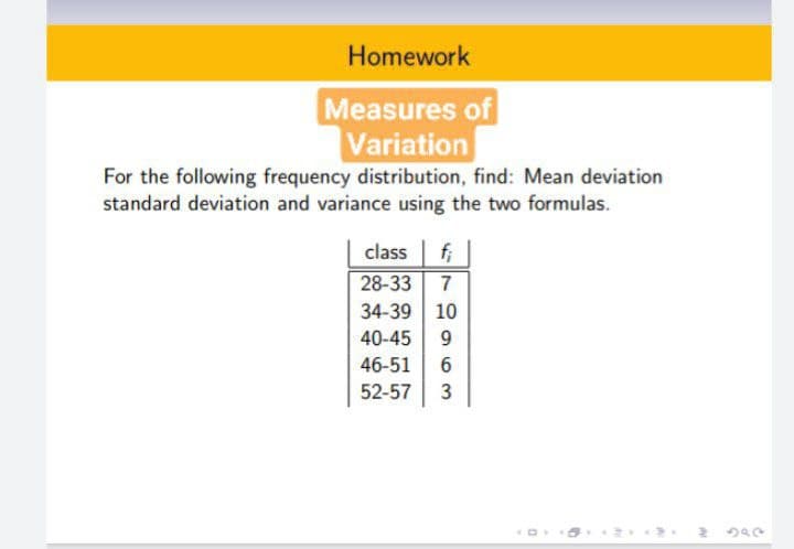 Homework
Measures of
Variation
For the following frequency distribution, find: Mean deviation
standard deviation and variance using the two formulas.
fi
28-33
class
7
34-39 10
40-45
46-51
52-57
3

