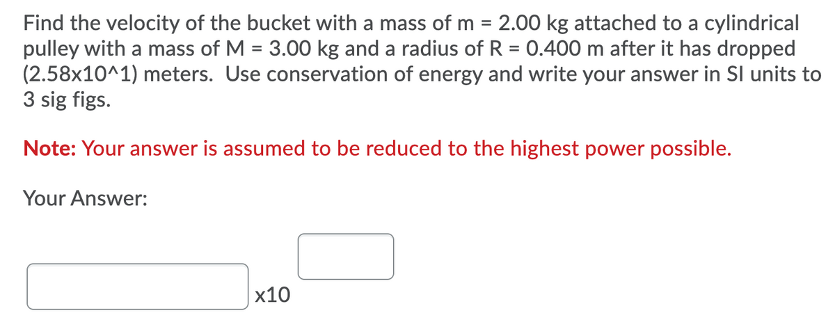 Find the velocity of the bucket with a mass of m = 2.00 kg attached to a cylindrical
pulley with a mass of M = 3.00 kg and a radius of R = 0.400 m after it has dropped
(2.58x10^1) meters. Use conservation of energy and write your answer in Sl units to
3 sig figs.
%3D
Note: Your answer is assumed to be reduced to the highest power possible.
Your Answer:
х10

