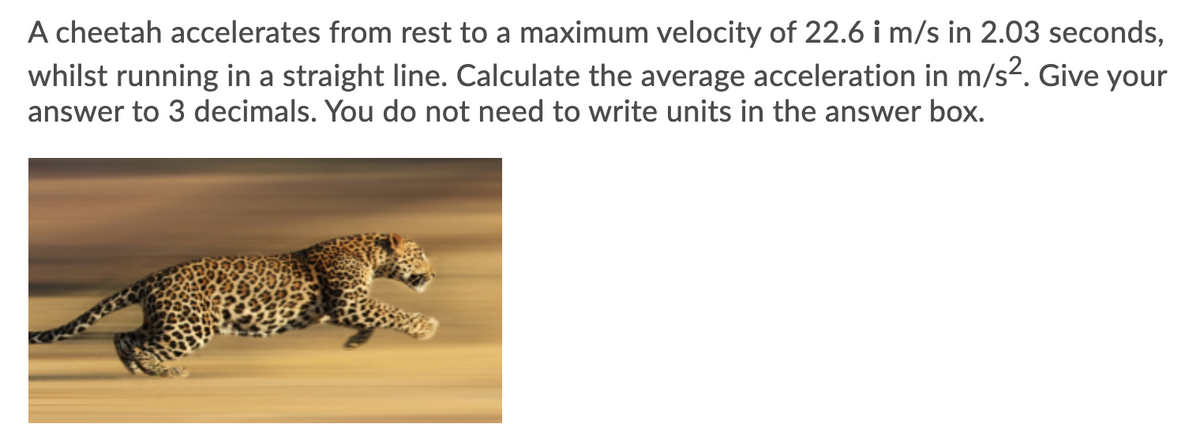 A cheetah accelerates from rest to a maximum velocity of 22.6 i m/s in 2.03 seconds,
whilst running in a straight line. Calculate the average acceleration in m/s2. Give your
answer to 3 decimals. You do not need to write units in the answer box.

