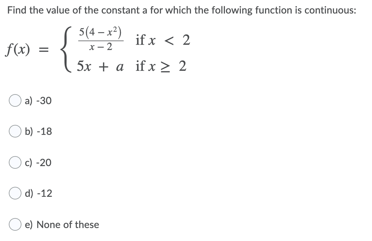 Find the value of the constant a for which the following function is continuous:
5(4 – x²)
if x < 2
f(x)
х — 2
5х + a if х > 2
O a) -30
O b) -18
c) -20
d) -12
e) None of these
