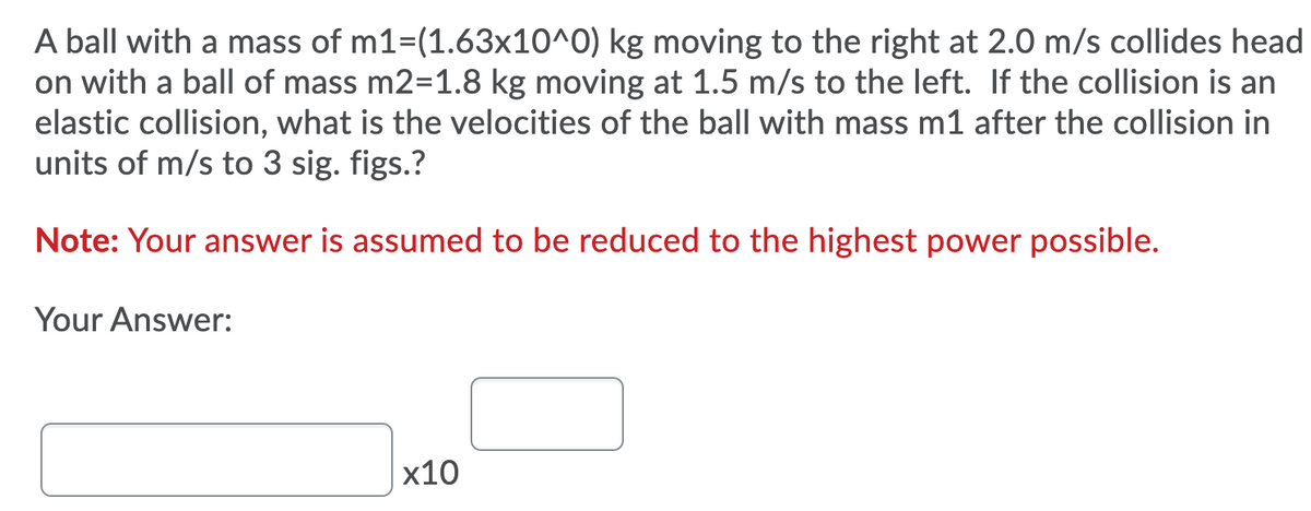 A ball with a mass of m1=(1.63x10^0) kg moving to the right at 2.0 m/s collides head
on with a ball of mass m2=1.8 kg moving at 1.5 m/s to the left. If the collision is an
elastic collision, what is the velocities of the ball with mass m1 after the collision in
units of m/s to 3 sig. figs.?
Note: Your answer is assumed to be reduced to the highest power possible.
Your Answer:
х10
