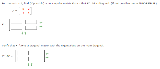 For the matrix A, find (if possible) a nonsingular matrix P such that P-'AP is diagonal. (If not possible, enter IMPOSSIBLE.)
8 -2
A =
-4
P =
Verify that P-AP is a diagonal matrix with the eigenvalues on the main diagonal.
p'AP =
