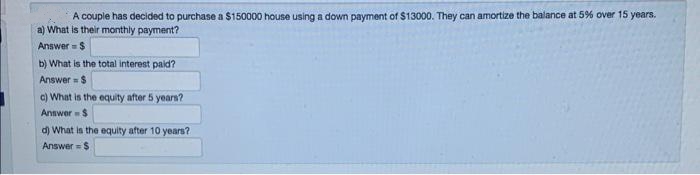 A couple has decided to purchase a $150000 house using a down payment of $13000. They can amortize the balance at 5% over 15 years.
a) What is their mothly payment?
Answer = $
b) What is the total interest paid?
Answer = $
c) What is the equity after 5 years?
Annwer $
d) What in the equity after 10 years?
Answer = $
