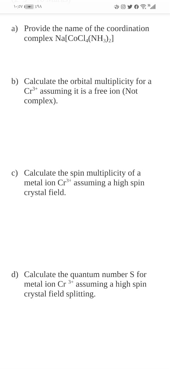 a) Provide the name of the coordination
complex Na[COCI,(NH3),]
b) Calculate the orbital multiplicity for a
Cr** assuming it is a free ion (Not
complex).
c) Calculate the spin multiplicity of a
metal ion Cr* assuming a high spin
crystal field.
d) Calculate the quantum number S for
metal ion Cr 3* assuming a high spin
crystal field splitting.
