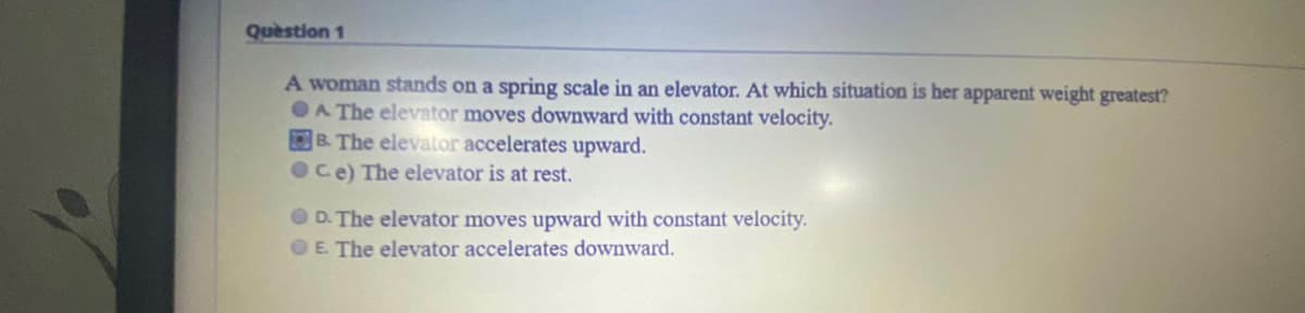 Question 1
A woman stands on a spring scale in an elevator. At which situation is her apparent weight greatest?
OA The elevator moves downward with constant velocity.
B. The elevator accelerates upward.
OCe) The elevator is at rest.
O D. The elevator moves upward with constant velocity.
OE. The elevator accelerates downward.
