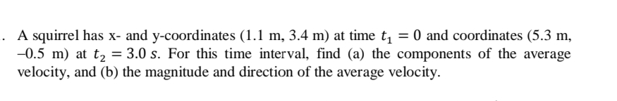 . A squirrel has x- and y-coordinates (1.1 m, 3.4 m) at time t, = 0 and coordinates (5.3 m,
-0.5 m) at t, = 3.0 s. For this time interval, find (a) the components of the average
velocity, and (b) the magnitude and direction of the average velocity.
