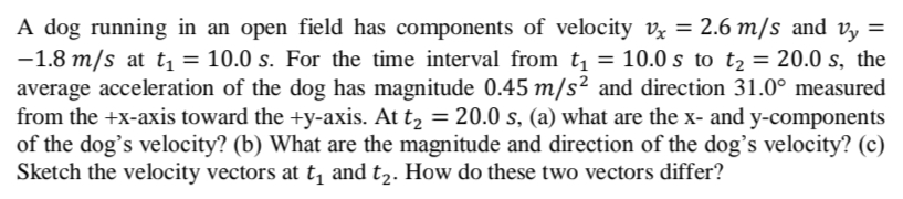 A dog running in an open field has components of velocity vỵ = 2.6 m/s and v, =
-1.8 m/s at t, = 10.0 s. For the time interval from t, = 10.0 s to t, = 20.0 s, the
average acceleration of the dog has magnitude 0.45 m/s² and direction 31.0° measured
from the +x-axis toward the +y-axis. At t, = 20.0 s, (a) what are the x- and y-components
of the dog's velocity? (b) What are the magnitude and direction of the dog's velocity? (c)
Sketch the velocity vectors at t, and t,. How do these two vectors differ?
%3D
