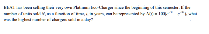 BEAT has been selling their very own Platinum Eco-Charger since the beginning of this semester. If the
number of units sold N, as a function of time, t, in years, can be represented by N(t) = 100(e-³ - e"), what
was the highest number of chargers sold in a day?