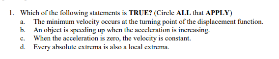 1. Which of the following statements is TRUE? (Circle ALL that APPLY)
The minimum velocity occurs at the turning point of the displacement function.
b. An object is speeding up when the acceleration is increasing.
When the acceleration is zero, the velocity is constant.
d. Every absolute extrema is also a local extrema.
a.
с.
