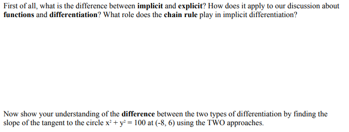 First of all, what is the difference between implicit and explicit? How does it apply to our discussion about
functions and differentiation? What role does the chain rule play in implicit differentiation?
Now show your understanding of the difference between the two types of differentiation by finding the
slope of the tangent to the circle x² + y² = 100 at (-8, 6) using the TWO approaches.
