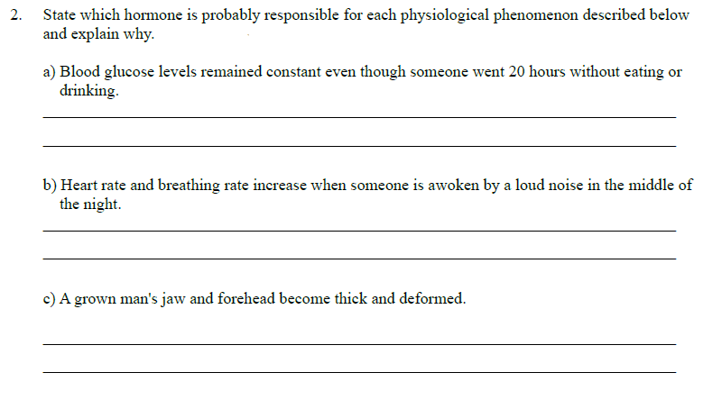 2.
State which hormone is probably responsible for each physiological phenomenon described below
and explain why.
a) Blood glucose levels remained constant even though someone went 20 hours without eating or
drinking.
b) Heart rate and breathing rate increase when someone is awoken by a loud noise in the middle of
the night.
c) A grown man's jaw and forehead become thick and deformed.