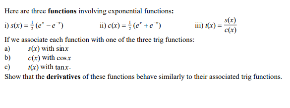 Here are three functions involving exponential functions:
i) s(x) = (e* – e*)
ii) c(x) = } (e* +e*)
s(x)
iii) (x) =
c(x)
If we associate each function with one of the three trig functions:
a)
b)
c)
s(x) with sin.x
c(x) with cos.x
1(x) with tanx.
Show that the derivatives of these functions behave similarly to their associated trig functions.
