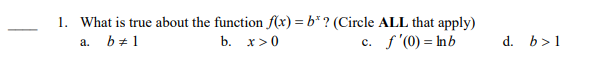 1. What is true about the function f(x) = b* ? (Circle ALL that apply)
c. f'(0) = Inb
b + 1
b. x>0
d. b>1
а.
