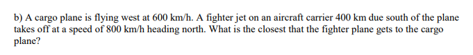 b) A cargo plane is flying west at 600 km/h. A fighter jet on an aircraft carrier 400 km due south of the plane
takes off at a speed of 800 km/h heading north. What is the closest that the fighter plane gets to the cargo
plane?