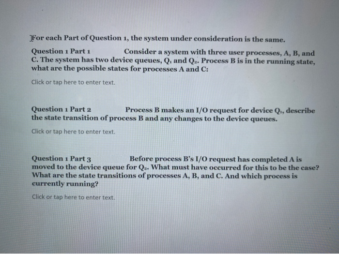 For each Part of Question 1, the system under consideration is the same.
Question 1 Part 1
C. The system has two device queues, Q, and Qa. Process B is in the running state,
what are the possible states for processes A and C:
Consider a system with three user processes, A, B, and
Click or tap here to enter text.
Question 1 Part 2
the state transition of process B and any changes to the device queues.
Process B makes an I/O request for device Q,, describe
Click or tap here to enter text.
Question 1 Part 3
moved to the device queue for Q.. What must have occurred for this to be the case?
What are the state transitions of processes A, B, and C. And which process is
currently running?
Before process B's I/O request has completed A is
Click or tap here to enter text.
