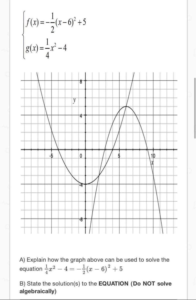 f(x)=
(x-6)² +5
g(x).
-4
of
4
-5
10
A) Explain how the graph above can be used to solve the
equation ? – 4 =-(x – 6)² + 5
B) State the solution(s) to the EQUATION (Do NOT solve
algebraically)
