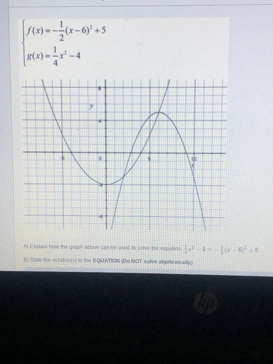 -4
10
A) Explain how the graph above can be used to solve the equation –2 – 4= - -(x – 6)² +5
B) State the solution(s) to the EQUATION (Do NOT solve algebraically)
