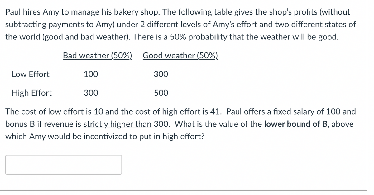 Paul hires Amy to manage his bakery shop. The following table gives the shop's profits (without
subtracting payments to Amy) under 2 different levels of Amy's effort and two different states of
the world (good and bad weather). There is a 50% probability that the weather will be good.
Bad weather (50%)
Good weather (50%)
Low Effort
100
300
High Effort
The cost of low effort is 10 and the cost of high effort is 41. Paul offers a fixed salary of 100 and
bonus B if revenue is strictly higher than 300. What is the value of the lower bound of B, above
which Amy would be incentivized to put in high effort?
300
500