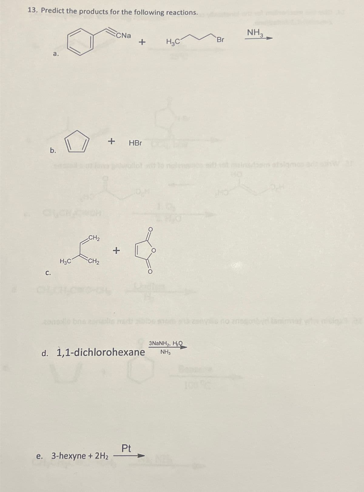 13. Predict the products for the following reactions.
a.
b.
C.
H3C
CH₂
CH₂
CNa
+ HBr
e. 3-hexyne + 2H₂
+
+
d. 1,1-dichlorohexane
Pt
H₂C
3NaNH,, HQ
NH3
100%
Br
NH3