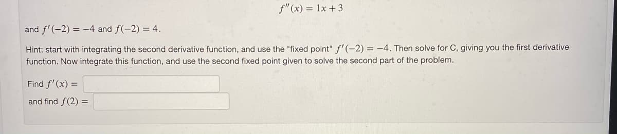 f"(x) = 1x + 3
and f'(-2) = -4 and f(-2) = 4.
Hint: start with integrating the second derivative function, and use the "fixed point" f'(-2) = -4. Then solve for OC, giving you the first derivative
function. Now integrate this function, and use the second fixed point given to solve the second part of the problem.
Find f'(x) =
and find f(2) =
