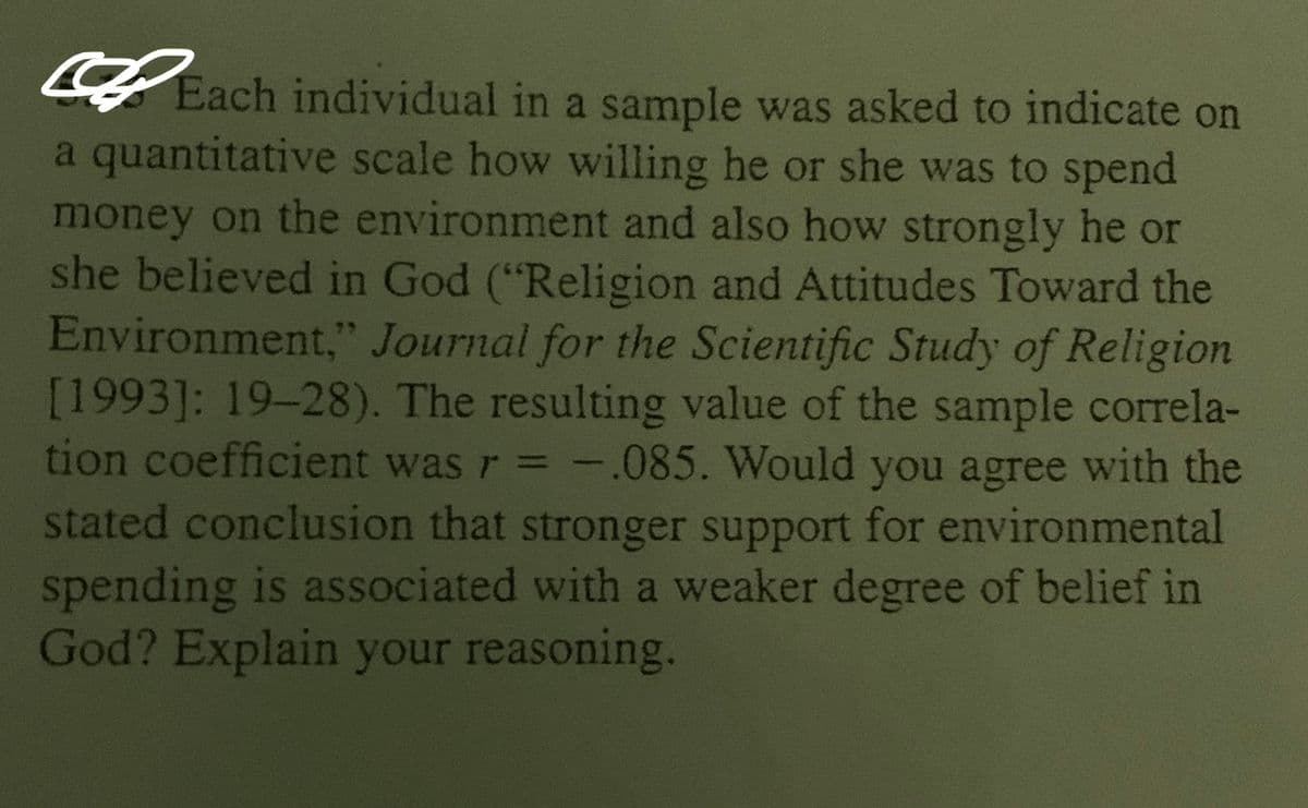 Each individual in a sample was asked to indicate on
a quantitative scale how willing he or she was to spend
money on the environment and also how strongly he or
she believed in God ("Religion and Attitudes Toward the
Environment," Journal for the Scientific Study of Religion
[1993]: 19-28). The resulting value of the sample correla-
tion coefficient was r = -.085. Would you agree with the
stated conclusion that stronger support for environmental
spending is associated with a weaker degree of belief in
God? Explain your reasoning.
