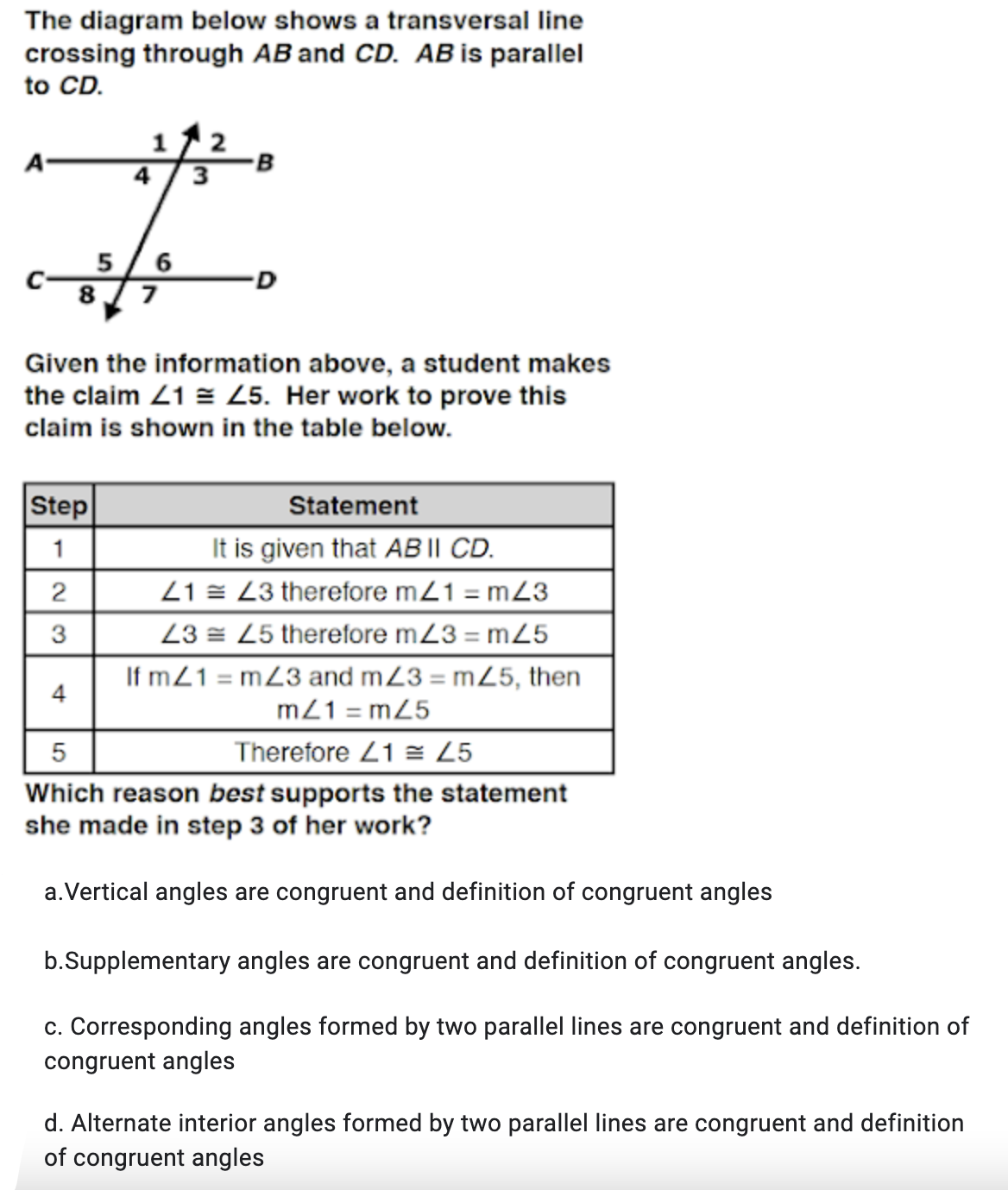 The diagram below shows a transversal line
crossing through AB and CD. AB is parallel
to CD.
1
A-
4 / 3
D
8 / 7
Given the information above, a student makes
the claim Z1 = 25. Her work to prove this
claim is shown in the table below.
Step
Statement
It is given that AB |I CD.
21 = L3 therefore m21 = mZ3
23 = 25 therefore m23 = m25
If m21 = mZ3 and mZ3 = mZ5, then
m21 = mZ5
1
4
Therefore 21 = 25
Which reason best supports the statement
she made in step 3 of her work?
a.Vertical angles are congruent and definition of congruent angles
b.Supplementary angles are congruent and definition of congruent angles.
c. Corresponding angles formed by two parallel lines are congruent and definition of
congruent angles
d. Alternate interior angles formed by two parallel lines are congruent and definition
of congruent angles
5
