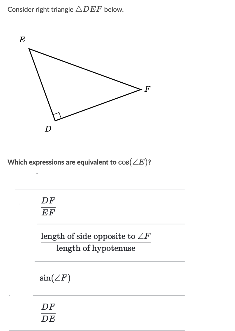 Consider right triangle ADEF below.
E
F
Which expressions are equivalent to cos(ZE)?
DF
EF
length of side opposite to ZF
length of hypotenuse
sin(ZF)
DF
DE

