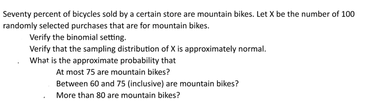 Seventy percent of bicycles sold by a certain store are mountain bikes. Let X be the number of 100
randomly selected purchases that are for mountain bikes.
Verify the binomial setting.
Verify that the sampling distribution of X is approximately normal.
What is the approximate probability that
At most 75 are mountain bikes?
Between 60 and 75 (inclusive) are mountain bikes?
More than 80 are mountain bikes?
