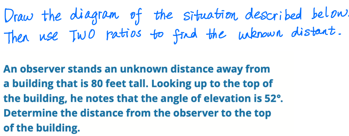Draw the diagram of the situation described below.
Then use TWO uknown distant.
ratios to find the
An observer stands an unknown distance away from
a building that is 80 feet tall. Looking up to the top of
the building, he notes that the angle of elevation is 52°.
Determine the distance from the observer to the top
of the building.
